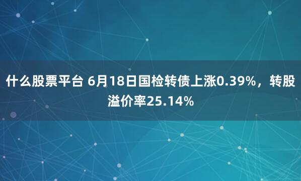什么股票平台 6月18日国检转债上涨0.39%，转股溢价率25.14%