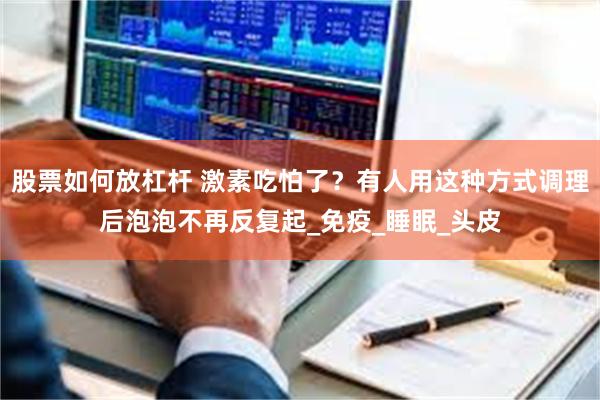 股票如何放杠杆 激素吃怕了？有人用这种方式调理后泡泡不再反复起_免疫_睡眠_头皮
