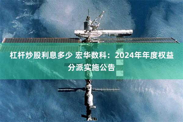 杠杆炒股利息多少 宏华数科：2024年年度权益分派实施公告