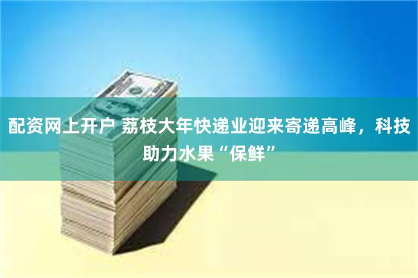 配资网上开户 荔枝大年快递业迎来寄递高峰，科技助力水果“保鲜”