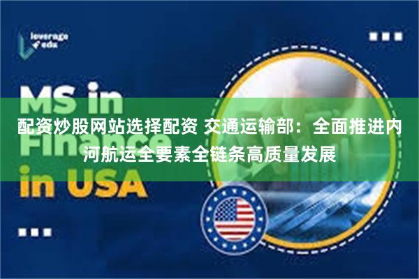 配资炒股网站选择配资 交通运输部：全面推进内河航运全要素全链条高质量发展