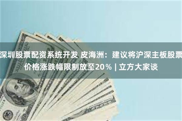 深圳股票配资系统开发 皮海洲：建议将沪深主板股票价格涨跌幅限制放至20％ | 立方大家谈