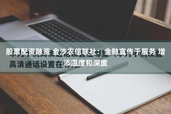 股票配资融资 金沙农信联社：金融宣传于服务 增添温度和深度