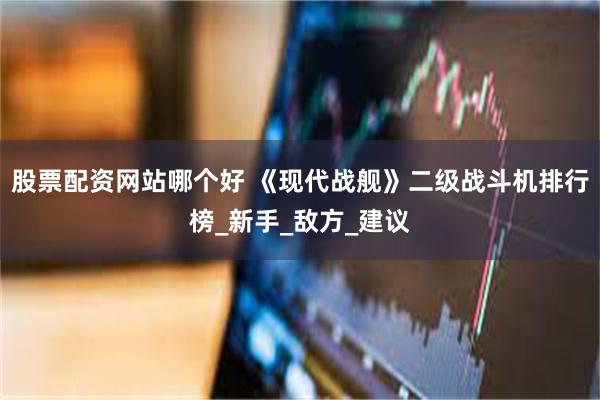 股票配资网站哪个好 《现代战舰》二级战斗机排行榜_新手_敌方_建议