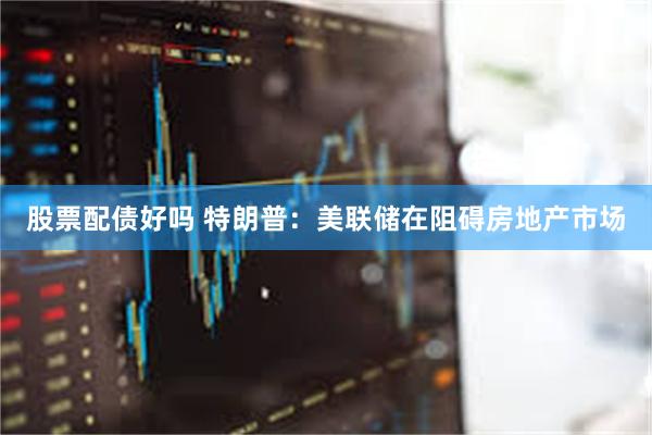 股票配债好吗 特朗普：美联储在阻碍房地产市场