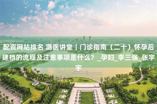 配资网站排名 潞医讲堂｜门诊指南（二十）怀孕后建档的流程及注意事项是什么？_孕妇_李三强_张宇
