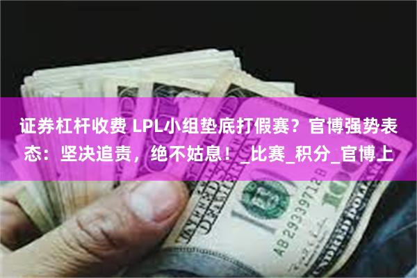 证券杠杆收费 LPL小组垫底打假赛？官博强势表态：坚决追责，绝不姑息！_比赛_积分_官博上
