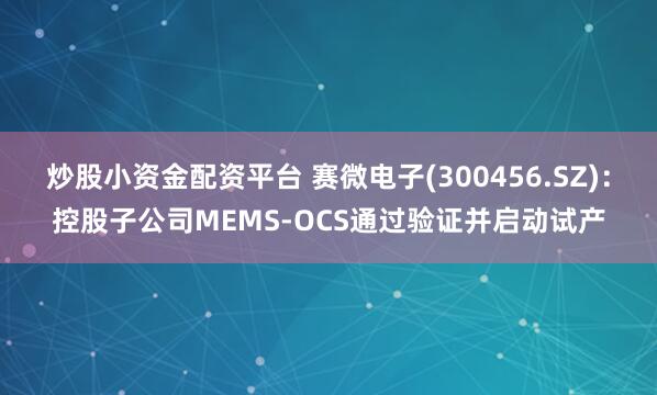 炒股小资金配资平台 赛微电子(300456.SZ)：控股子公司MEMS-OCS通过验证并启动试产