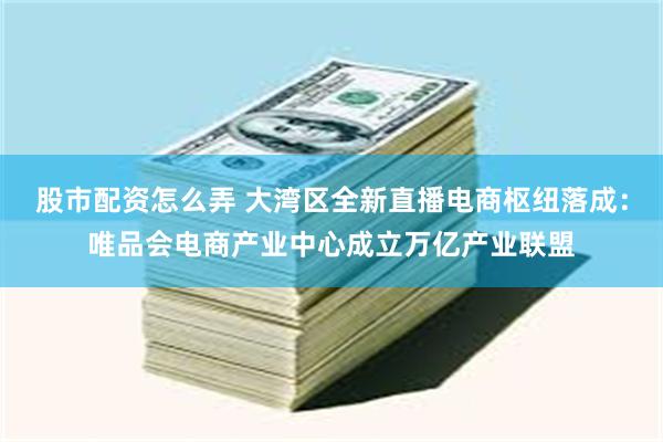 股市配资怎么弄 大湾区全新直播电商枢纽落成：唯品会电商产业中心成立万亿产业联盟