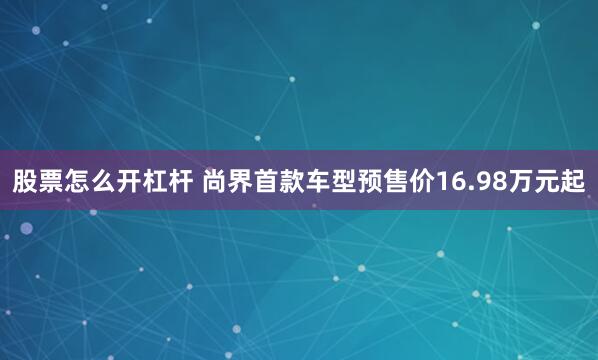 股票怎么开杠杆 尚界首款车型预售价16.98万元起