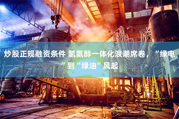 炒股正规融资条件 氢氨醇一体化浪潮席卷，“绿电”到“绿油”风起