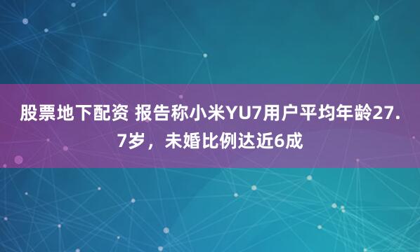 股票地下配资 报告称小米YU7用户平均年龄27.7岁，未婚比例达近6成