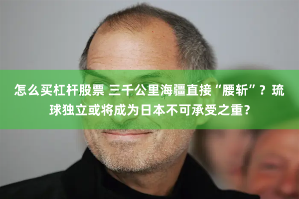 怎么买杠杆股票 三千公里海疆直接“腰斩”？琉球独立或将成为日本不可承受之重？